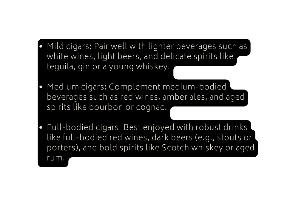 Mild cigars Pair well with lighter beverages such as white wines light beers and delicate spirits like teguila gin or a young whiskey Medium cigars Complement medium bodied beverages such as red wines amber ales and aged spirits like bourbon or cognac Full bodied cigars Best enjoyed with robust drinks like full bodied red wines dark beers e g stouts or porters and bold spirits like Scotch whiskey or aged rum